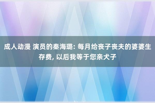 成人动漫 演员的秦海璐: 每月给丧子丧夫的婆婆生存费, 以后我等于您亲犬子