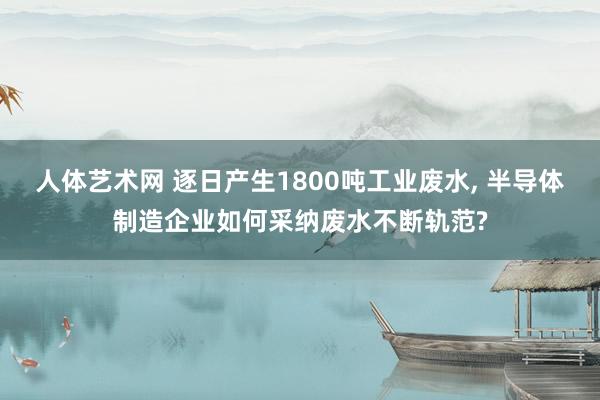 人体艺术网 逐日产生1800吨工业废水, 半导体制造企业如何采纳废水不断轨范?