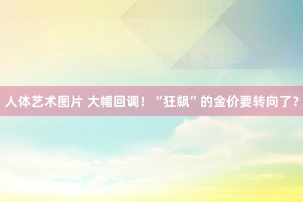 人体艺术图片 大幅回调！“狂飙”的金价要转向了？