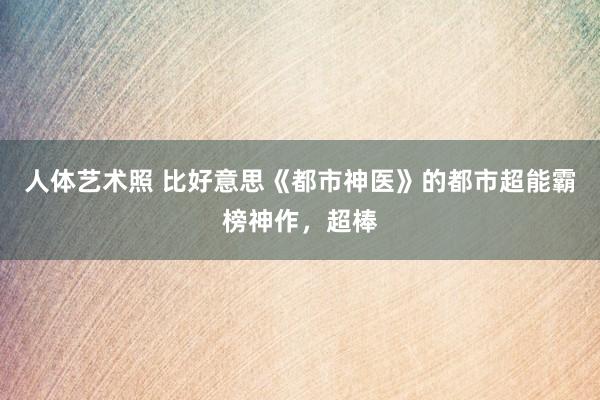 人体艺术照 比好意思《都市神医》的都市超能霸榜神作，超棒
