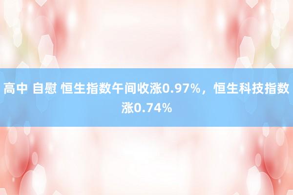 高中 自慰 恒生指数午间收涨0.97%，恒生科技指数涨0.74%