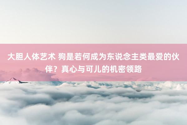 大胆人体艺术 狗是若何成为东说念主类最爱的伙伴？真心与可儿的机密领路