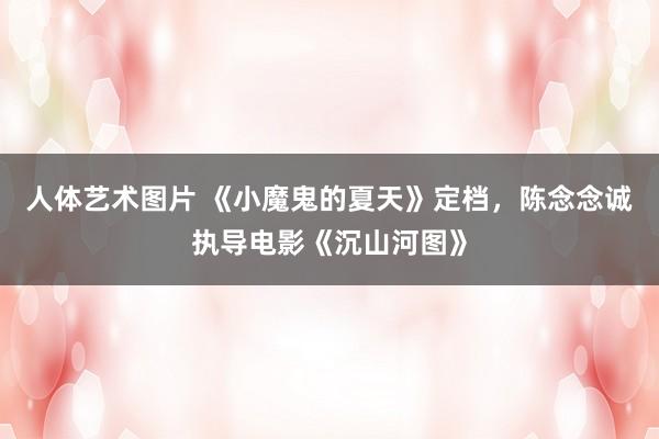 人体艺术图片 《小魔鬼的夏天》定档，陈念念诚执导电影《沉山河图》