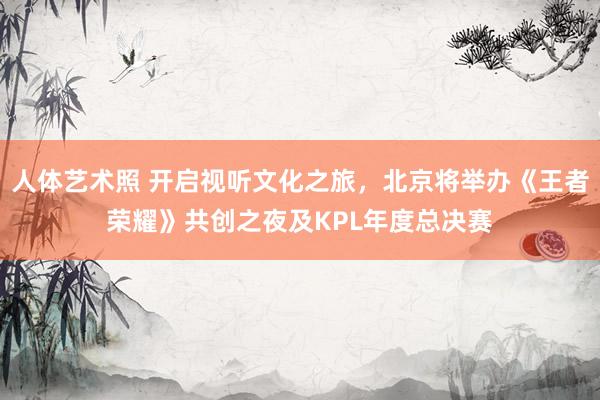 人体艺术照 开启视听文化之旅,北京将举办《王者荣耀》共创之夜及KPL年度总决赛
