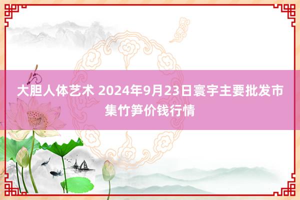 大胆人体艺术 2024年9月23日寰宇主要批发市集竹笋价钱行情