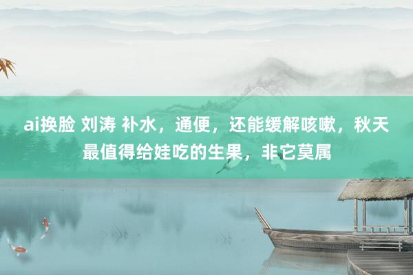 ai换脸 刘涛 补水，通便，还能缓解咳嗽，秋天最值得给娃吃的生果，非它莫属