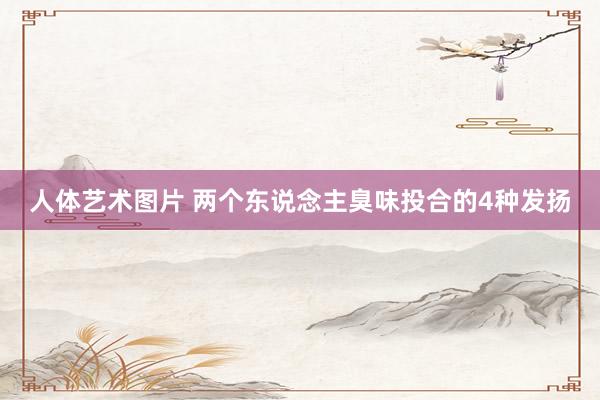人体艺术图片 两个东说念主臭味投合的4种发扬