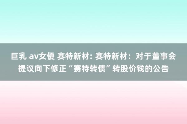 巨乳 av女優 赛特新材: 赛特新材:对于董事会提议向下修正“赛特转债”转股价钱的公告
