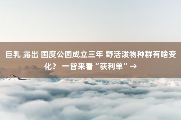 巨乳 露出 国度公园成立三年 野活泼物种群有啥变化？ 一皆来看“获利单”→
