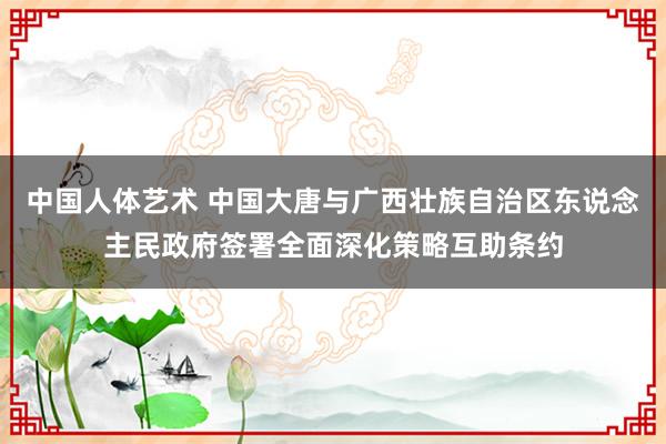 中国人体艺术 中国大唐与广西壮族自治区东说念主民政府签署全面深化策略互助条约