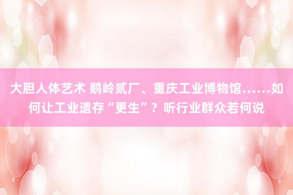 大胆人体艺术 鹅岭贰厂、重庆工业博物馆……如何让工业遗存“更生”？听行业群众若何说