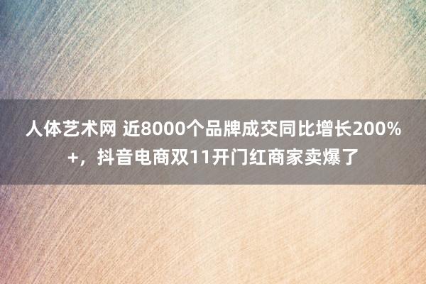 人体艺术网 近8000个品牌成交同比增长200%+,抖音电商双11开门红商家卖爆了