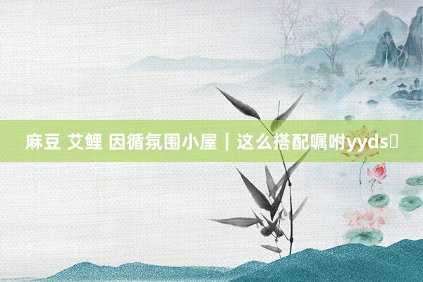 麻豆 艾鲤 因循氛围小屋|这么搭配嘱咐yyds❗