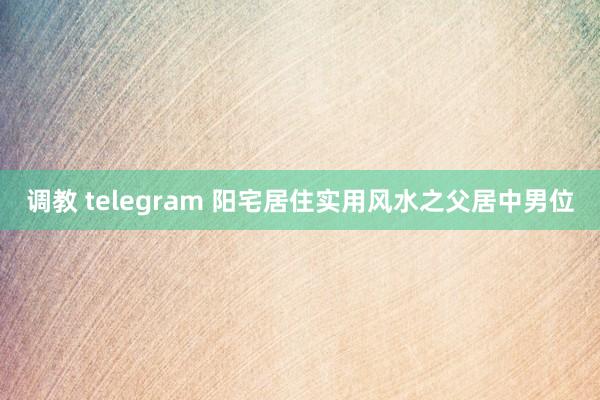调教 telegram 阳宅居住实用风水之父居中男位