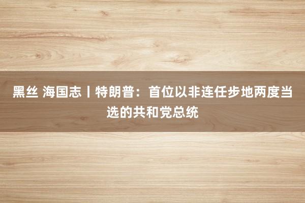 黑丝 海国志丨特朗普：首位以非连任步地两度当选的共和党总统