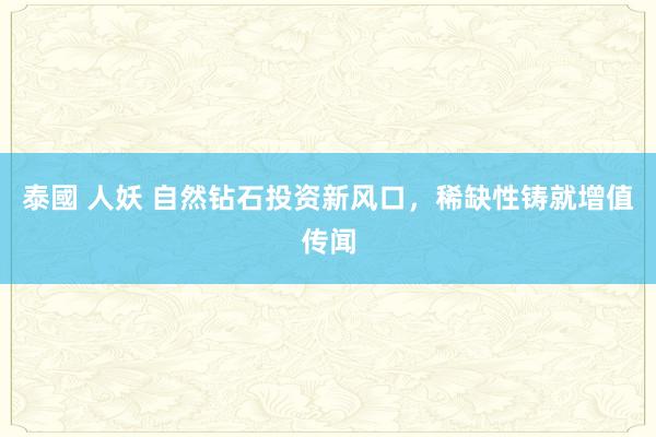 泰國 人妖 自然钻石投资新风口，稀缺性铸就增值传闻