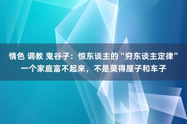 情色 调教 鬼谷子：惊东谈主的“穷东谈主定律”一个家庭富不起来，不是莫得屋子和车子