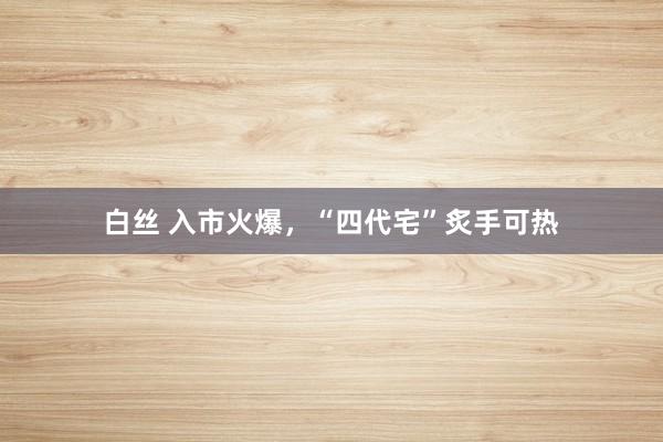 白丝 入市火爆，“四代宅”炙手可热