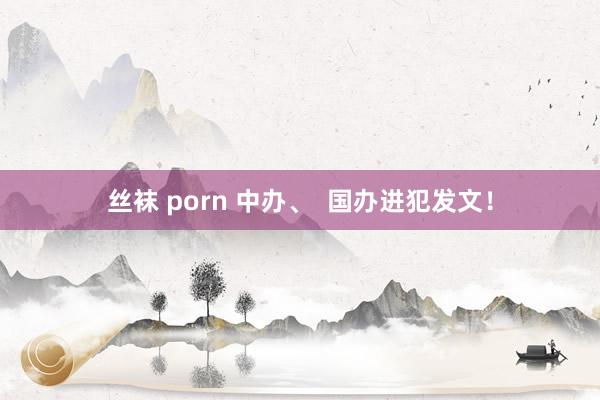 丝袜 porn 中办、  国办进犯发文！