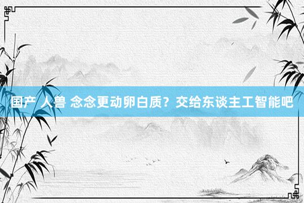 国产 人兽 念念更动卵白质？交给东谈主工智能吧