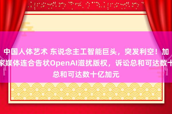 中国人体艺术 东说念主工智能巨头，突发利空！加拿大多家媒体连合告状OpenAI滋扰版权，诉讼总和可达数十亿加元