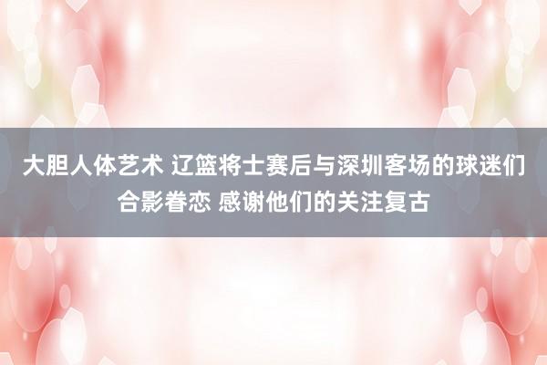 大胆人体艺术 辽篮将士赛后与深圳客场的球迷们合影眷恋 感谢他们的关注复古