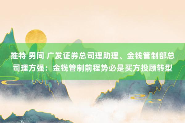推特 男同 广发证券总司理助理、金钱管制部总司理方强：金钱管制前程势必是买方投顾转型