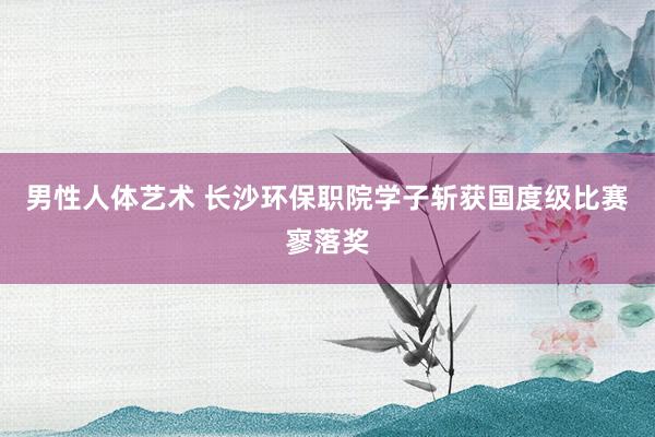 男性人体艺术 长沙环保职院学子斩获国度级比赛寥落奖