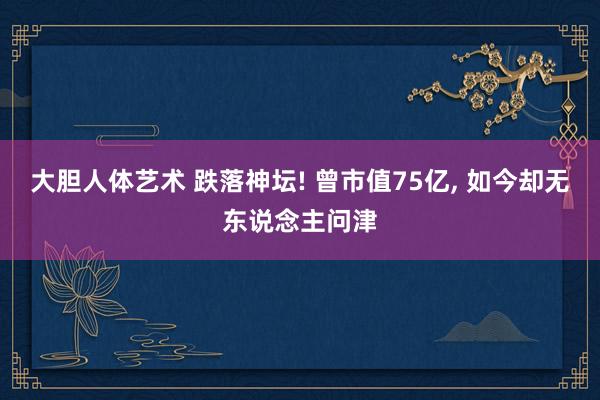 大胆人体艺术 跌落神坛! 曾市值75亿， 如今却无东说念主问津