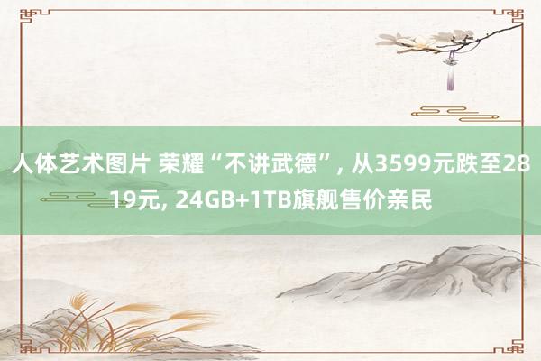 人体艺术图片 荣耀“不讲武德”， 从3599元跌至2819元， 24GB+1TB旗舰售价亲民
