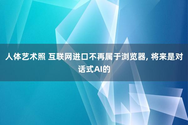 人体艺术照 互联网进口不再属于浏览器， 将来是对话式AI的