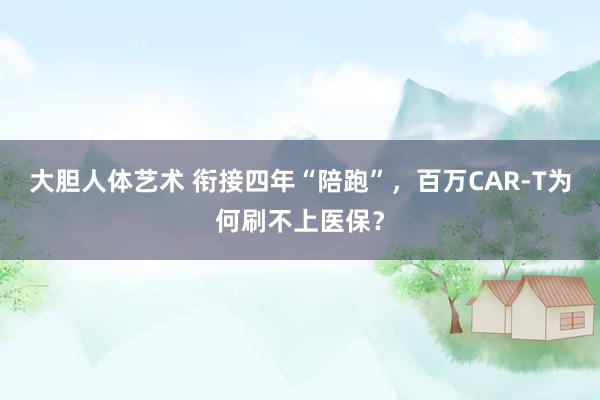 大胆人体艺术 衔接四年“陪跑”，百万CAR-T为何刷不上医保？