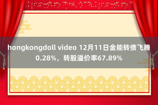 hongkongdoll video 12月11日金能转债飞腾0.28%，转股溢价率67.89%