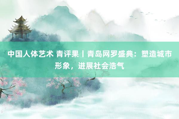 中国人体艺术 青评果丨青岛网罗盛典：塑造城市形象，进展社会浩气