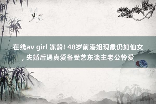 在线av girl 冻龄! 48岁前港姐现象仍如仙女， 失婚后遇真爱备受艺东谈主老公怜爱