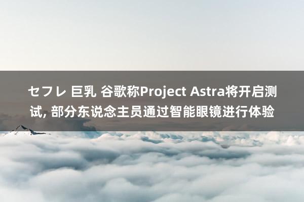セフレ 巨乳 谷歌称Project Astra将开启测试， 部分东说念主员通过智能眼镜进行体验