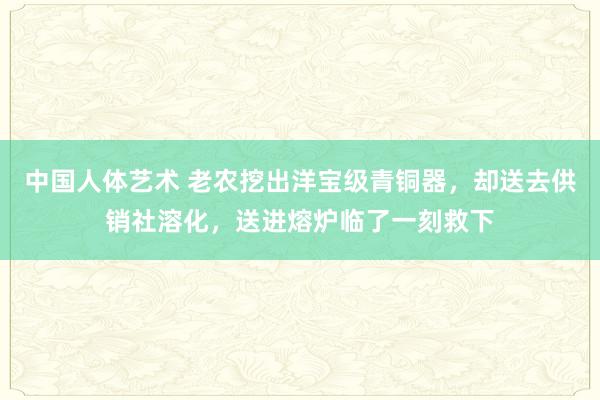 中国人体艺术 老农挖出洋宝级青铜器，却送去供销社溶化，送进熔炉临了一刻救下