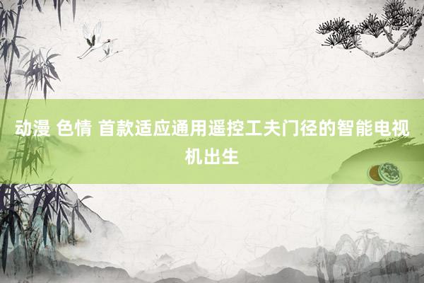 动漫 色情 首款适应通用遥控工夫门径的智能电视机出生