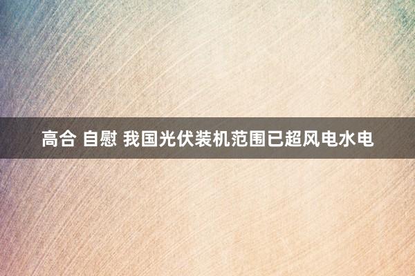 高合 自慰 我国光伏装机范围已超风电水电