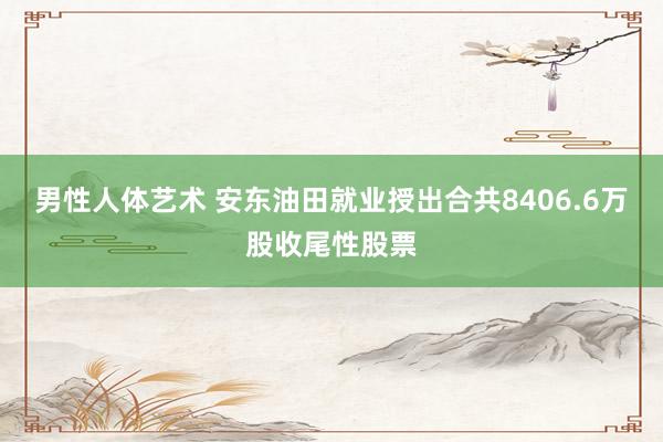 男性人体艺术 安东油田就业授出合共8406.6万股收尾性股票