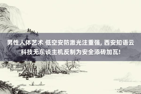 男性人体艺术 低空安防激光注重强， 西安知语云科技无东谈主机反制为安全添砖加瓦!