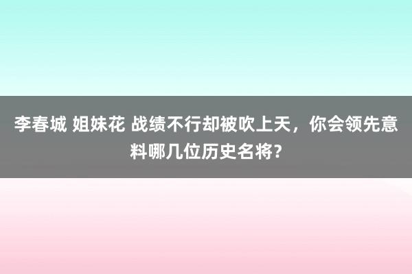 李春城 姐妹花 战绩不行却被吹上天，你会领先意料哪几位历史名将？