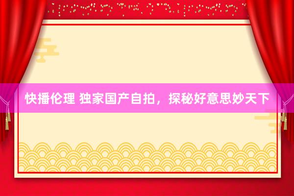 快播伦理 独家国产自拍，探秘好意思妙天下
