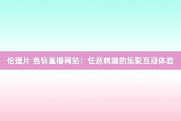 伦理片 色情直播网站：任意刺激的集聚互动体验