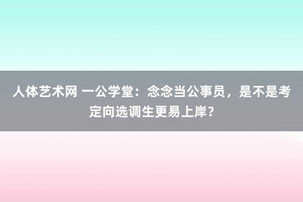人体艺术网 一公学堂：念念当公事员，是不是考定向选调生更易上岸？