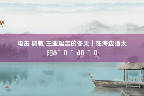 电击 调教 三亚瑞吉的冬天|在海边晒太阳🌞🌊