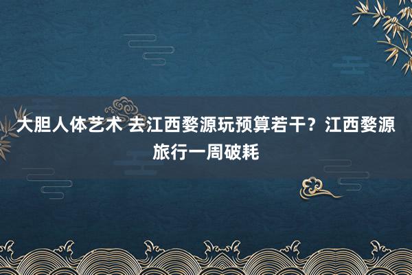 大胆人体艺术 去江西婺源玩预算若干？江西婺源旅行一周破耗