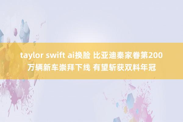 taylor swift ai换脸 比亚迪秦家眷第200万辆新车崇拜下线 有望斩获双料年冠