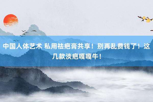 中国人体艺术 私用祛疤膏共享！别再乱费钱了！这几款淡疤嘎嘎牛！
