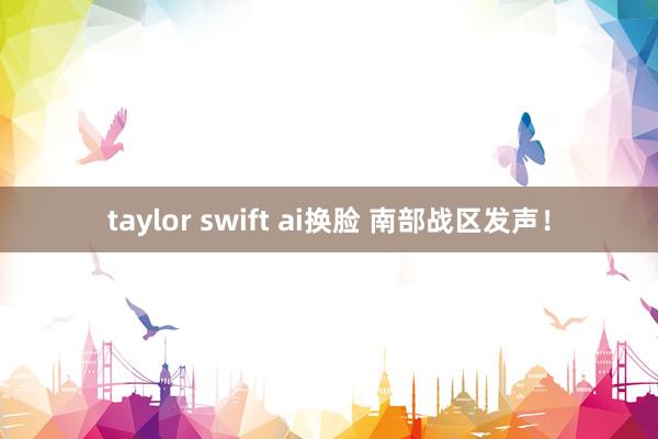 taylor swift ai换脸 南部战区发声！